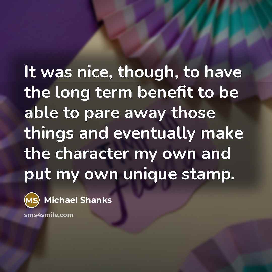 “It was nice, though, to have the long term benefit to be able to pare away those things and eventually make the character my own and put my own unique stamp.” quote by Michael Shanks