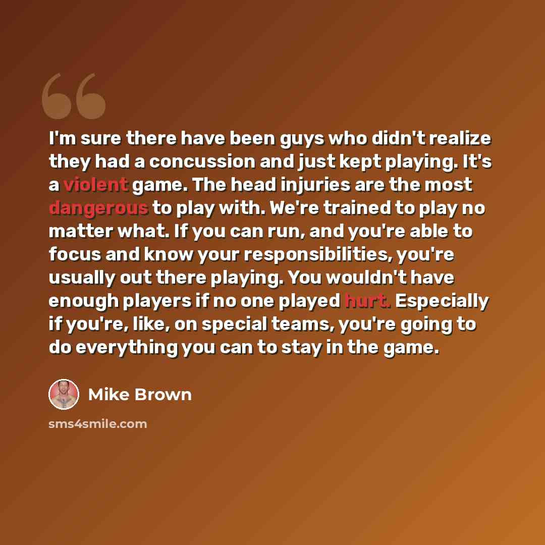 “I'm sure there have been guys who didn't realize they had a concussion and just kept playing. It's a violent game. The head injuries are the most dangerous to play with. We're trained to play no matter what. If you can run, and you're able to focus and know your responsibilities, you're usually…” quote by Mike Brown