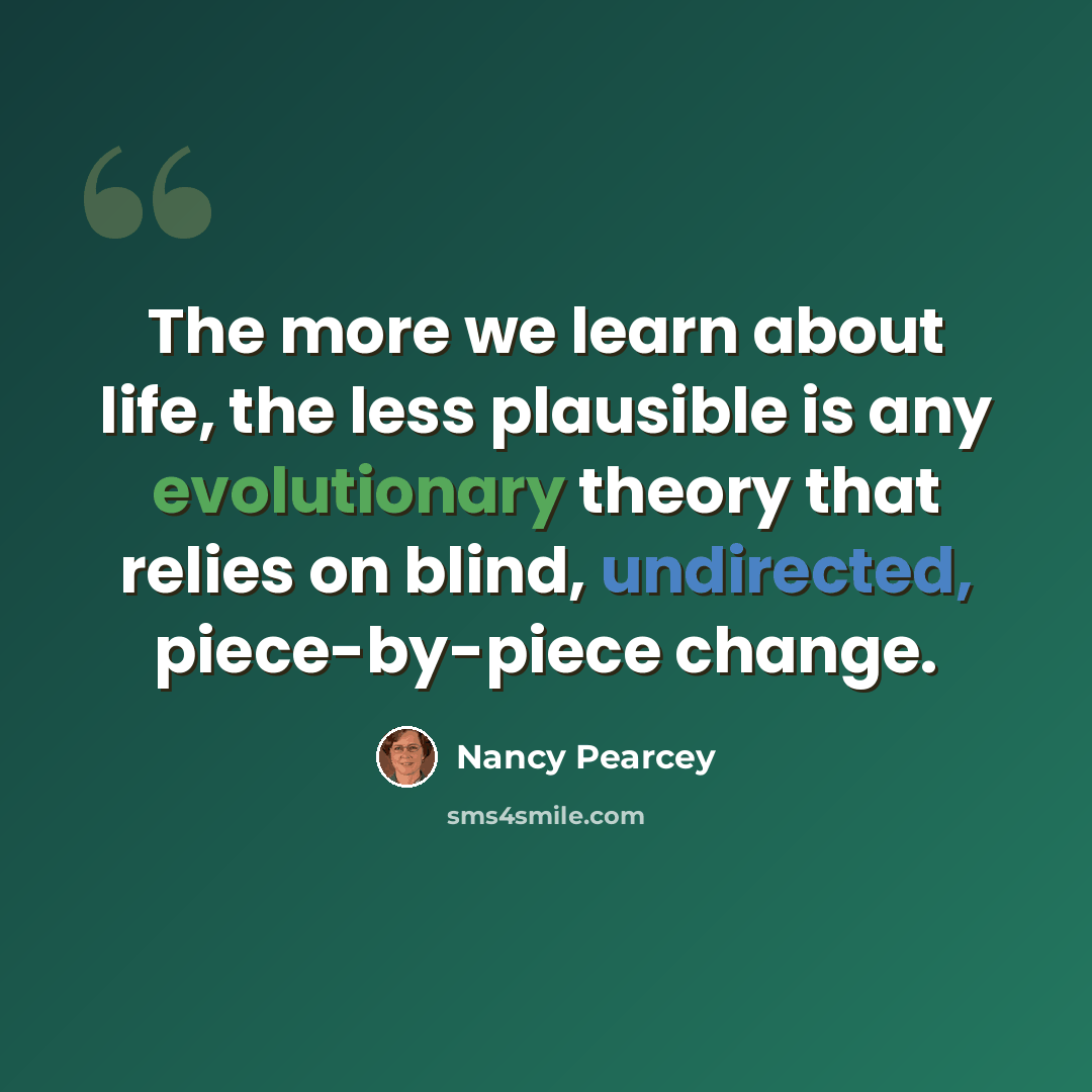 “The more we learn about life, the less plausible is any evolutionary theory that relies on blind, undirected, piece-by-piece change.” quote by Nancy Pearcey
