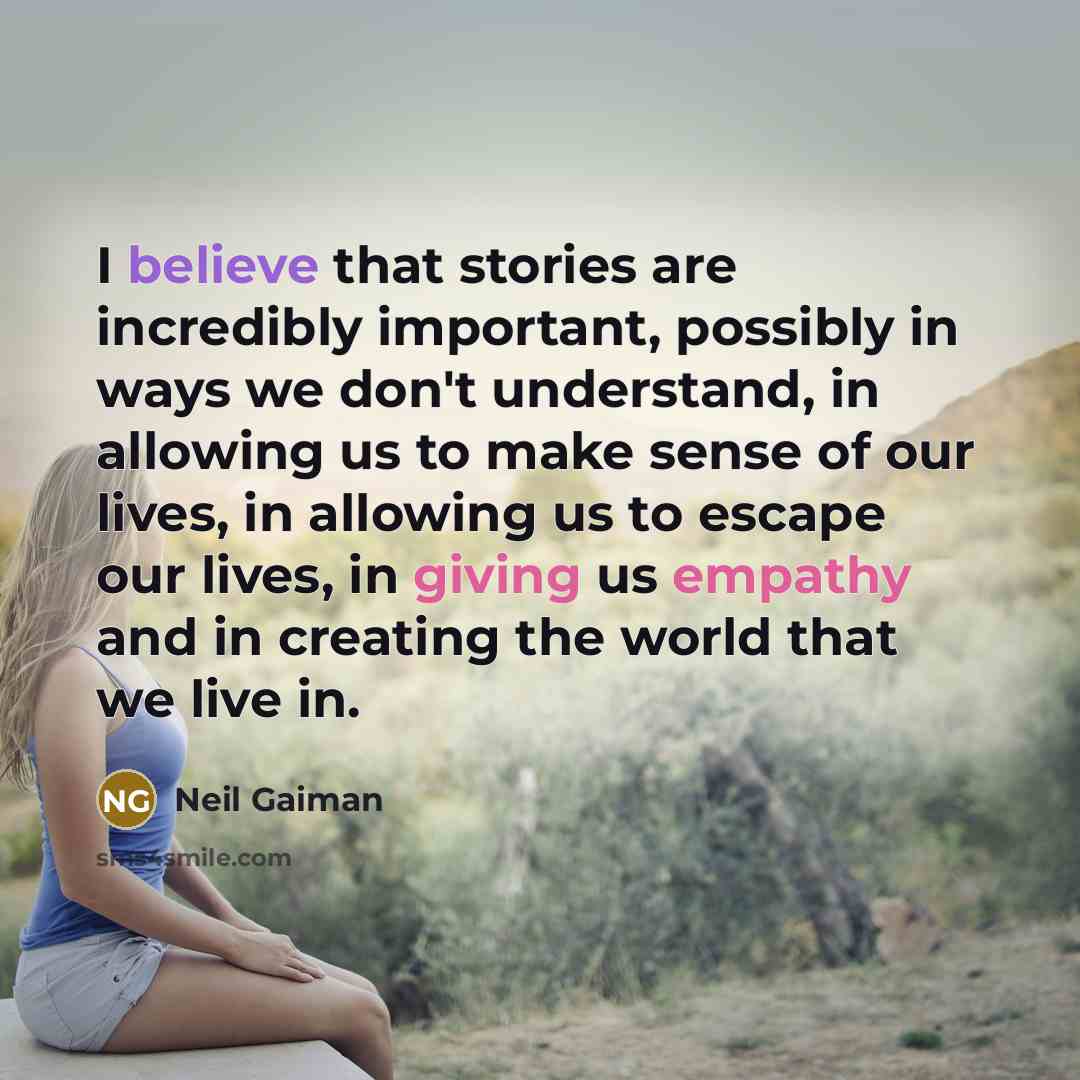 “I believe that stories are incredibly important, possibly in ways we don't understand, in allowing us to make sense of our lives, in allowing us to escape our lives, in giving us empathy and in creating the world that we live in.” quote by Neil Gaiman