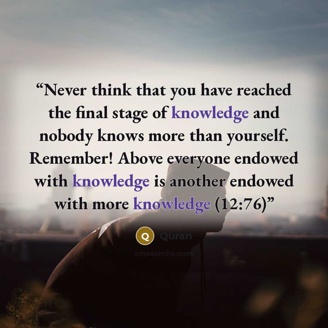 “Never think that you have reached the final stage of knowledge and nobody knows more than yourself. Remember! Above everyone endowed with knowledge is another endowed with more knowledge (12:76)” quote by Quran