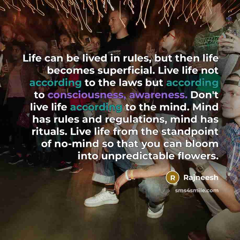 “Life can be lived in rules, but then life becomes superficial. Live life not according to the laws but according to consciousness, awareness. Don't live life according to the mind. Mind has rules and regulations, mind has rituals. Live life from the standpoint of no-mind so that you can bloom into…” quote by Rajneesh
