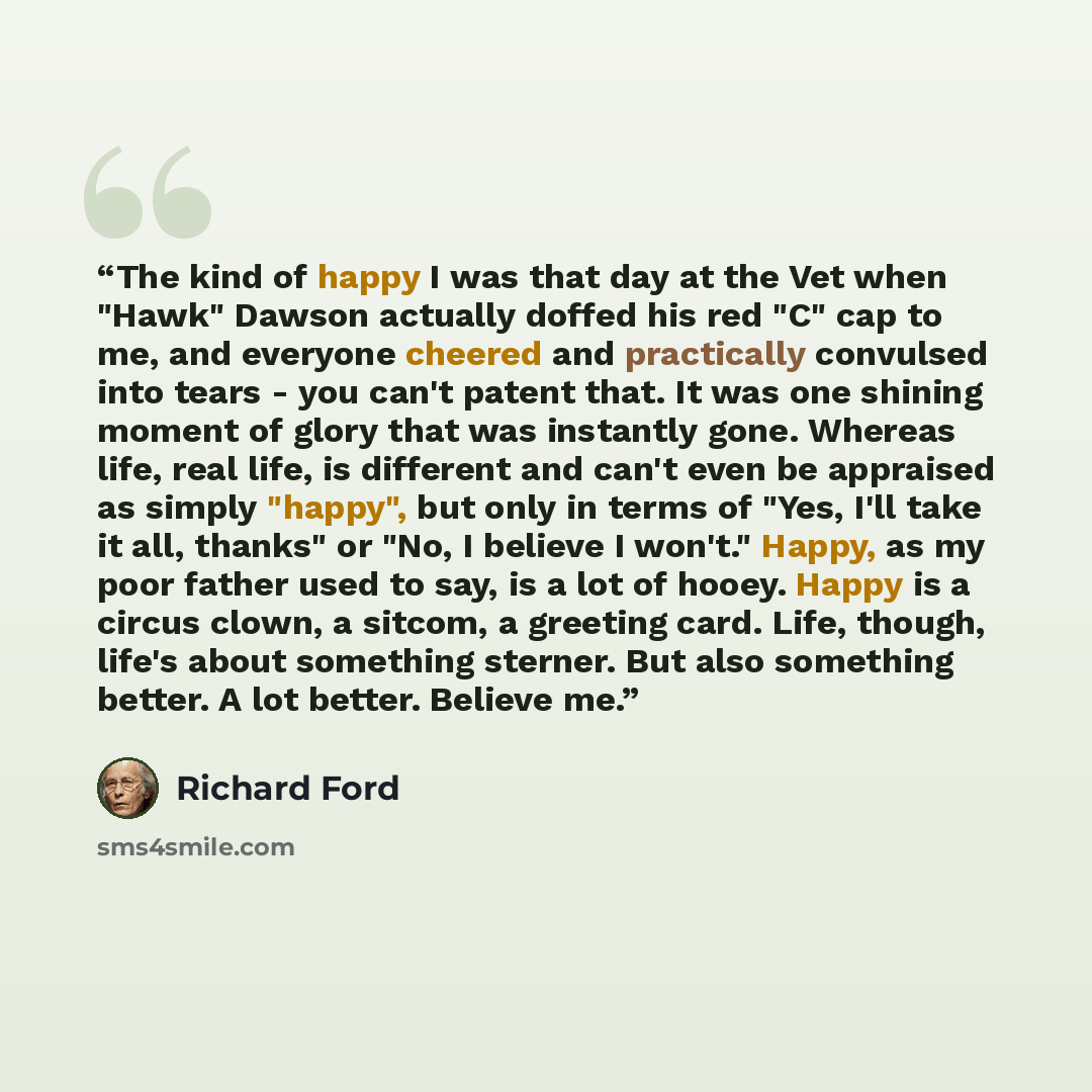 “The kind of happy I was that day at the Vet when "Hawk" Dawson actually doffed his red "C" cap to me, and everyone cheered and practically convulsed into tears - you can't patent that. It was one shining moment of glory that was instantly gone. Whereas life, real life, is different and can't even…” quote by Richard Ford