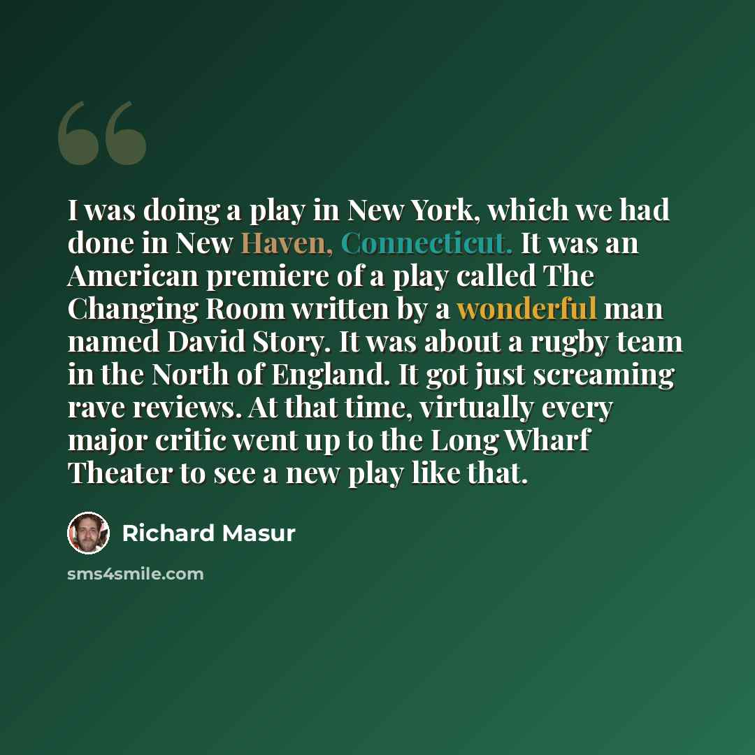 “I was doing a play in New York, which we had done in New Haven, Connecticut. It was an American premiere of a play called The Changing Room written by a wonderful man named David Story. It was about a rugby team in the North of England. It got just screaming rave reviews. At that time, virtually…” quote by Richard Masur