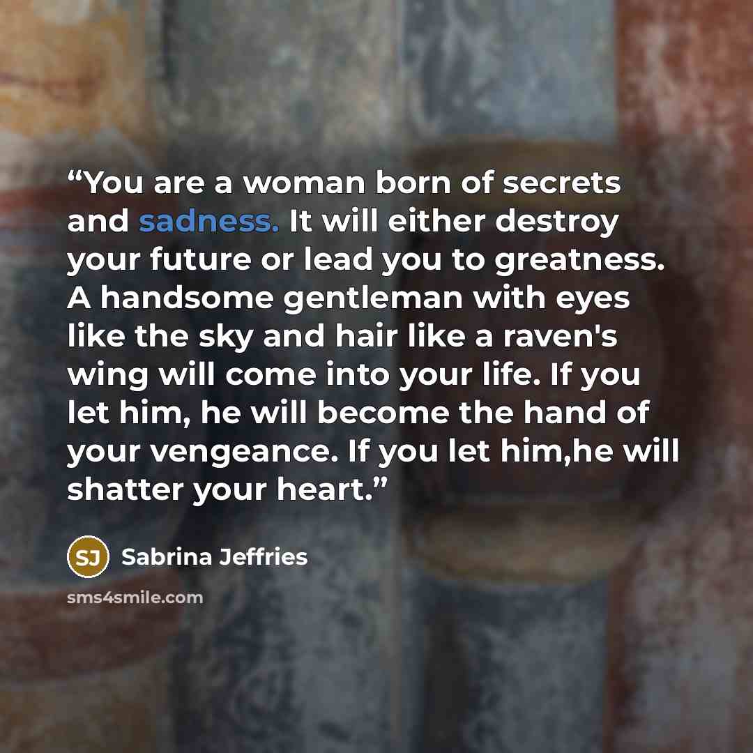 “You are a woman born of secrets and sadness. It will either destroy your future or lead you to greatness. A handsome gentleman with eyes like the sky and hair like a raven's wing will come into your life. If you let him, he will become the hand of your vengeance. If you let him,he will shatter…” quote by Sabrina Jeffries