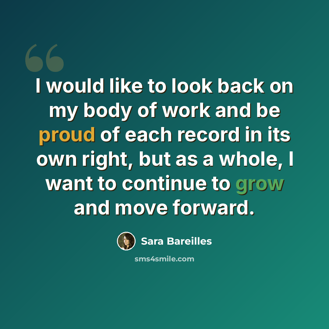 “I would like to look back on my body of work and be proud of each record in its own right, but as a whole, I want to continue to grow and move forward.” quote by Sara Bareilles