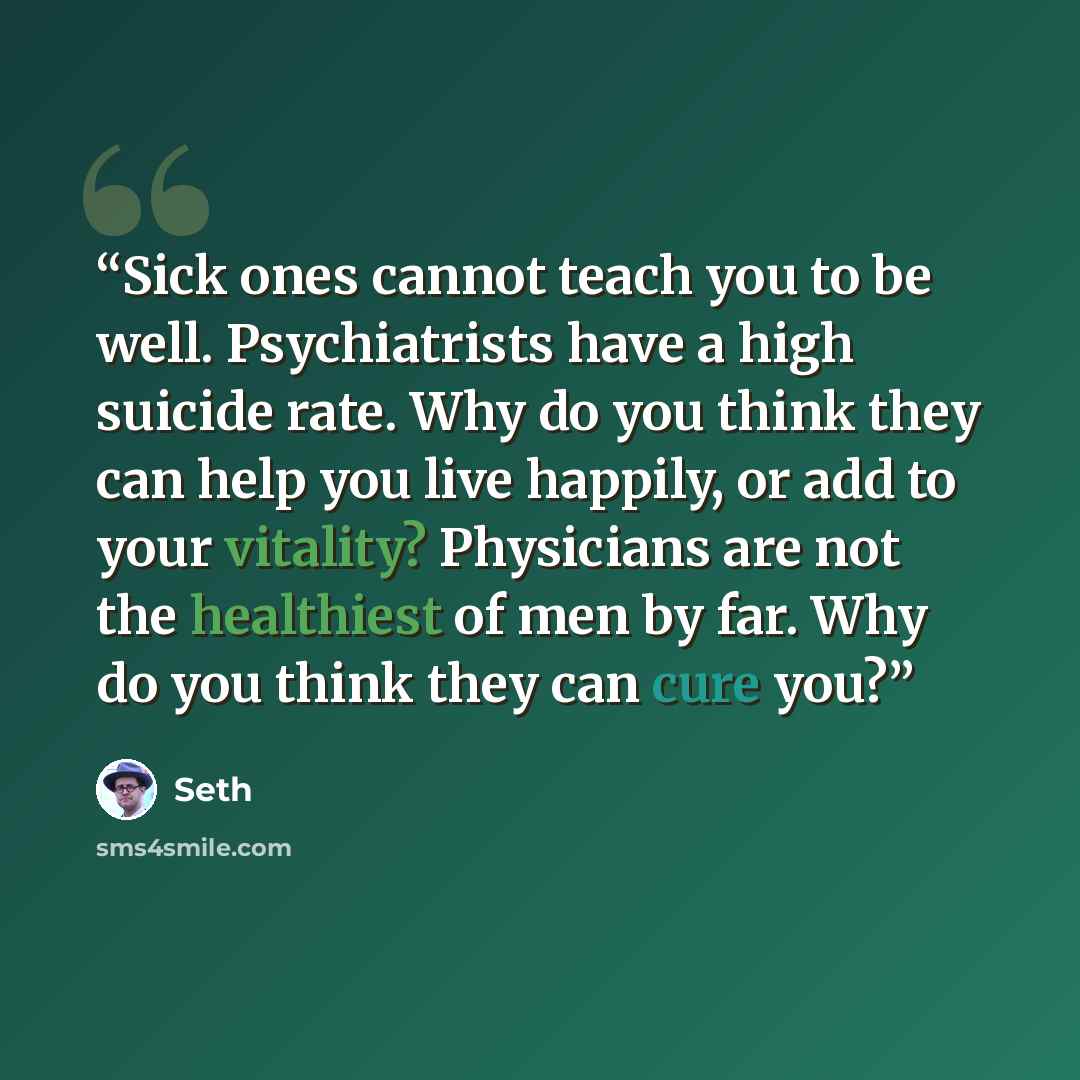 “Sick ones cannot teach you to be well. Psychiatrists have a high suicide rate. Why do you think they can help you live happily, or add to your vitality? Physicians are not the healthiest of men by far. Why do you think they can cure you?” quote by Seth