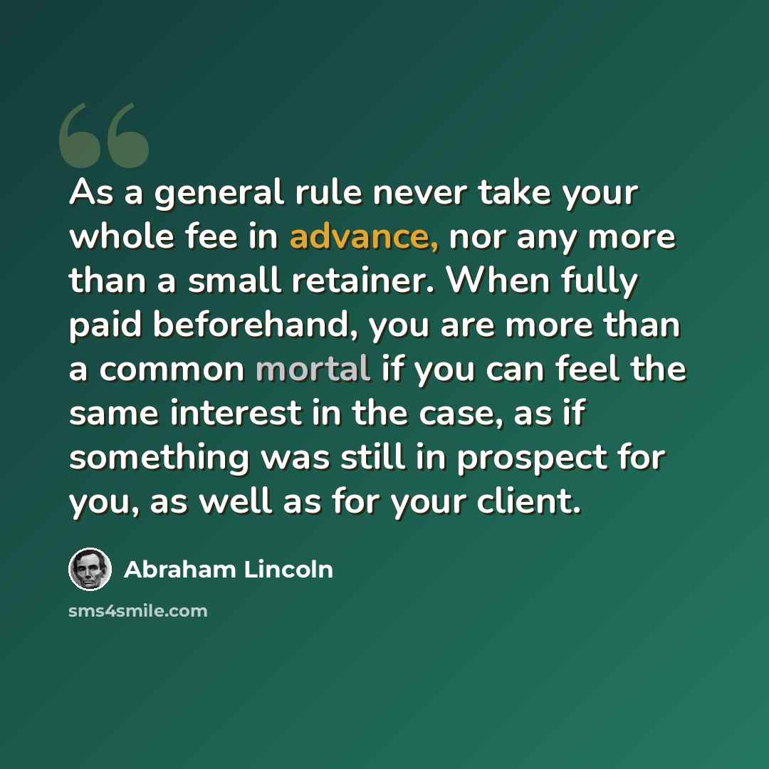 “As a general rule never take your whole fee in advance, nor any more than a small retainer. When fully paid beforehand, you are more than a common mortal if you can feel the same interest in the case, as if something was still in prospect for you, as well as for your client.” quote by Abraham Lincoln
