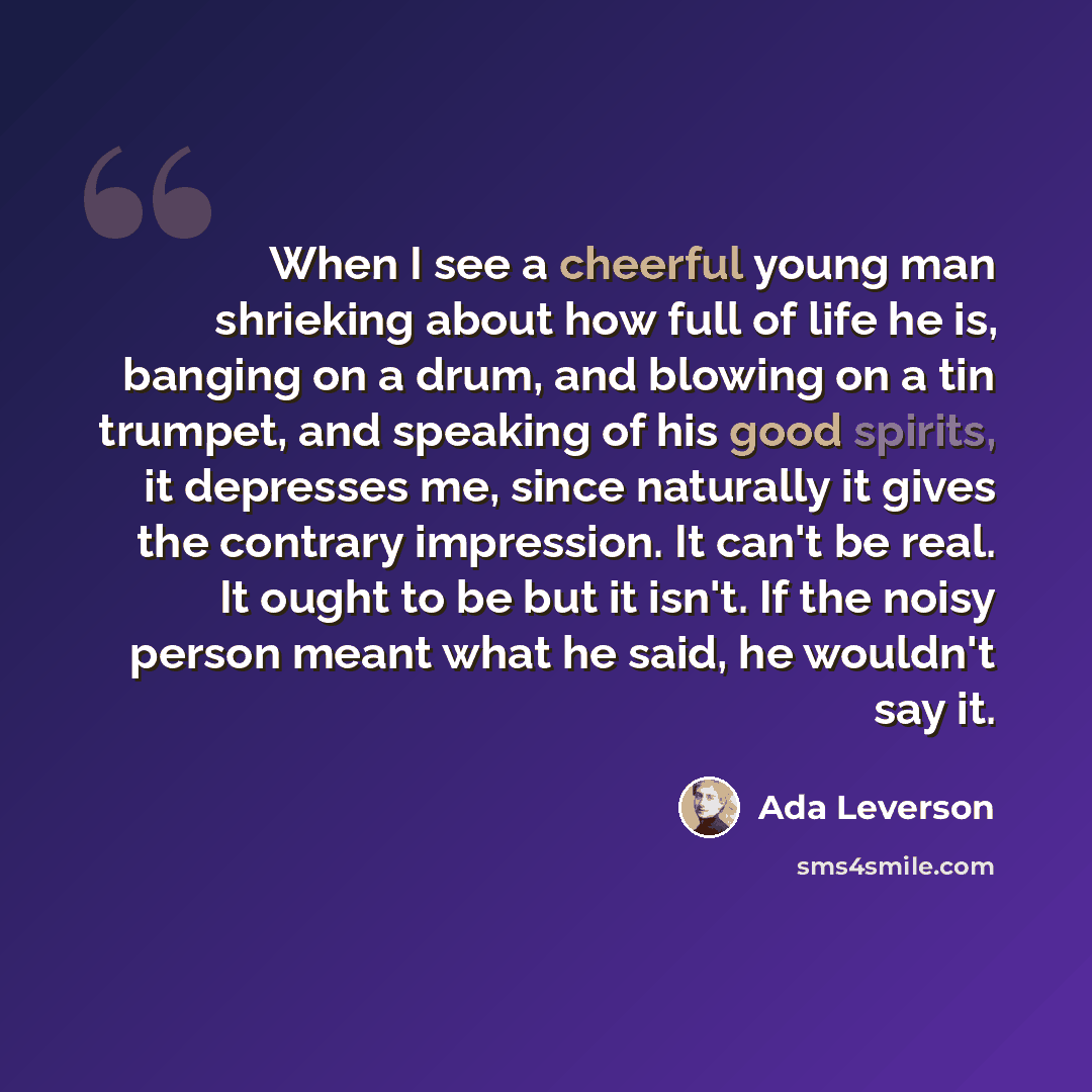 “When I see a cheerful young man shrieking about how full of life he is, banging on a drum, and blowing on a tin trumpet, and speaking of his good spirits, it depresses me, since naturally it gives the contrary impression. It can't be real. It ought to be but it isn't. If the noisy person meant…” quote by Ada Leverson