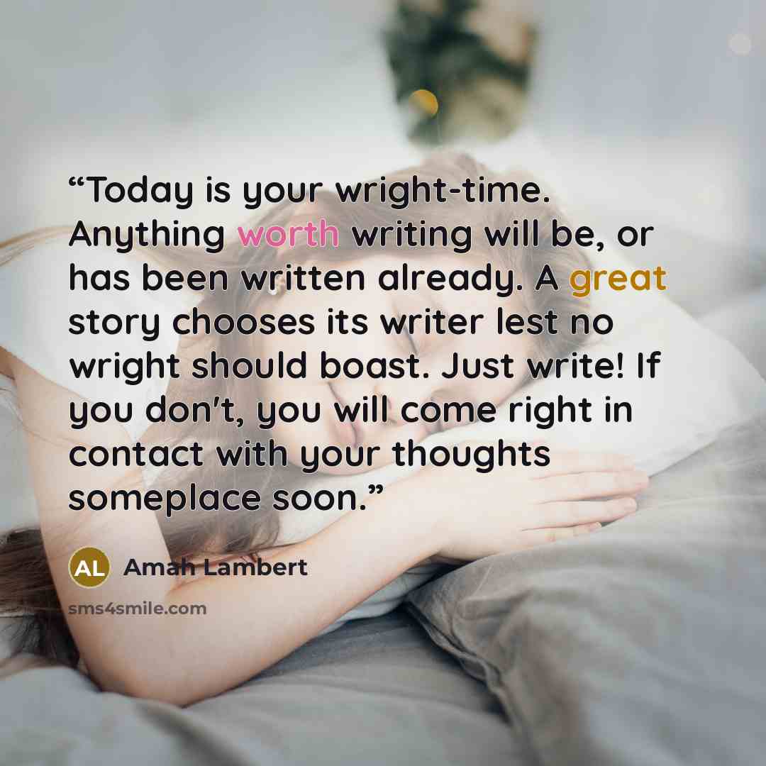 “Today is your wright-time. Anything worth writing will be, or has been written already. A great story chooses its writer lest no wright should boast. Just write! If you don't, you will come right in contact with your thoughts someplace soon.” quote by Amah Lambert