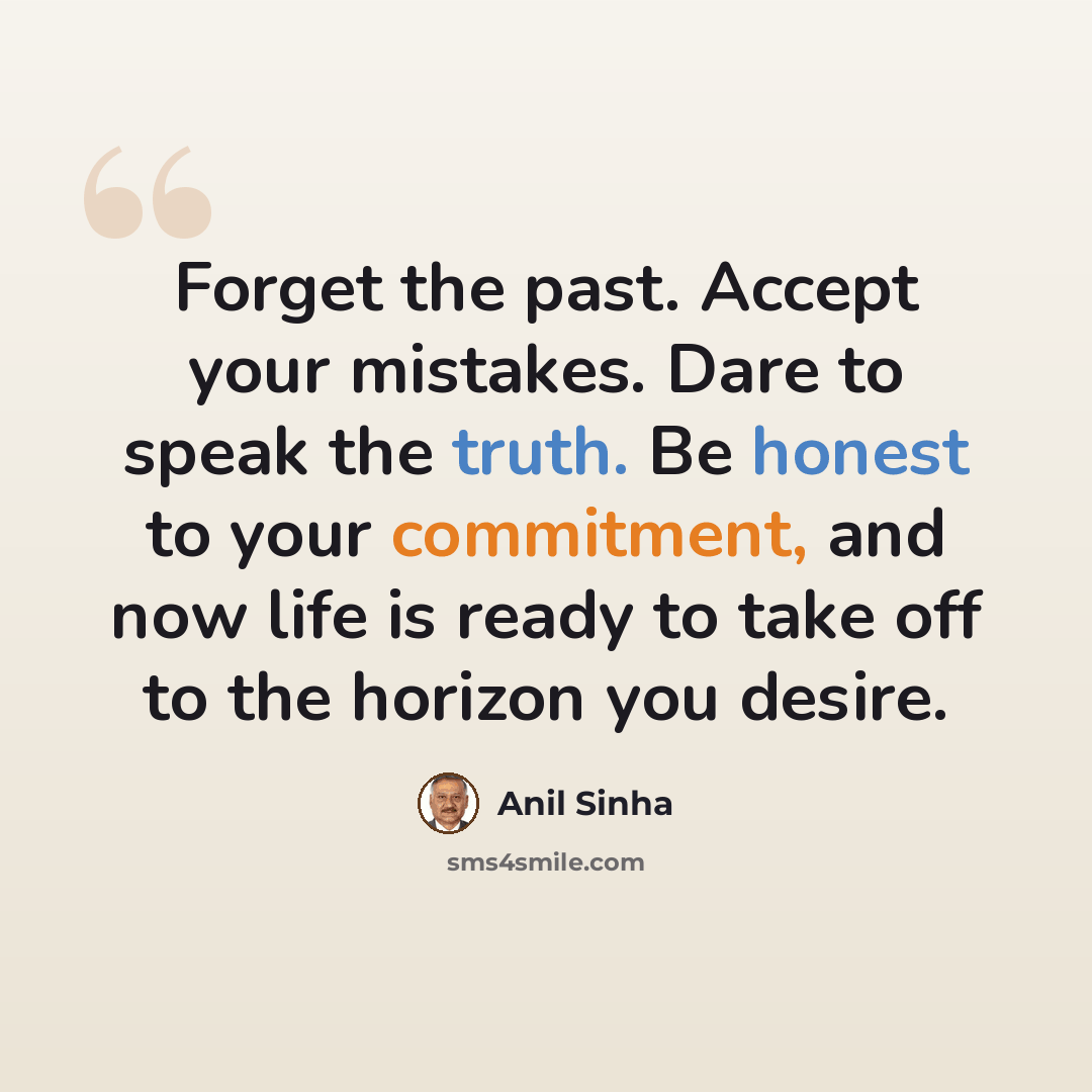 “Forget the past. Accept your mistakes. Dare to speak the truth. Be honest to your commitment, and now life is ready to take off to the horizon you desire.” quote by Anil Sinha