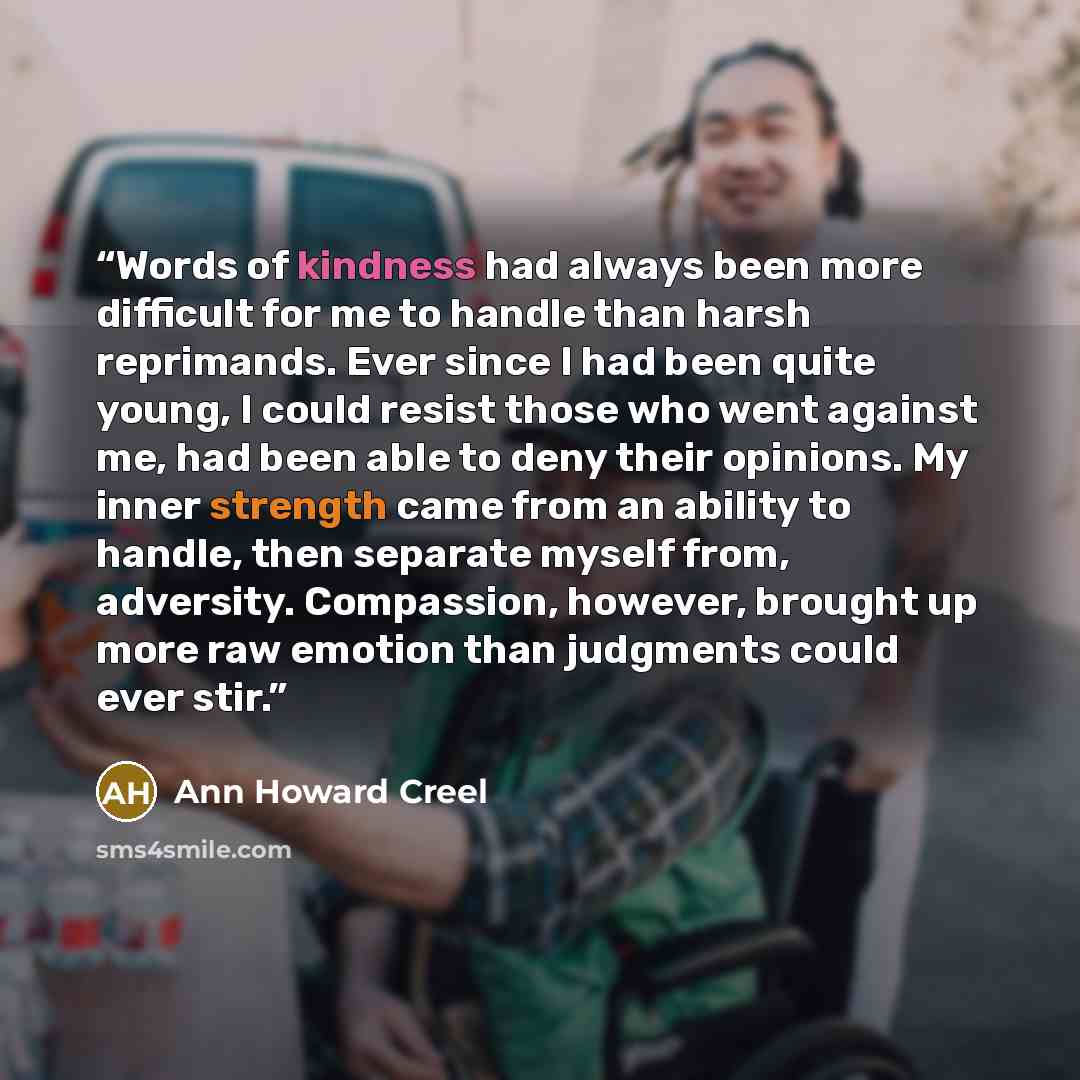 “Words of kindness had always been more difficult for me to handle than harsh reprimands. Ever since I had been quite young, I could resist those who went against me, had been able to deny their opinions. My inner strength came from an ability to handle, then separate myself from, adversity…” quote by Ann Howard Creel