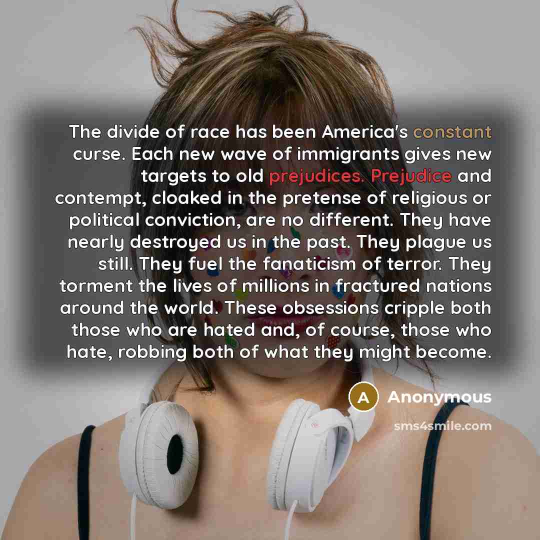 “The divide of race has been America's constant curse. Each new wave of immigrants gives new targets to old prejudices. Prejudice and contempt, cloaked in the pretense of religious or political conviction, are no different. They have nearly destroyed us in the past. They plague us still. They fuel…” quote by Anonymous