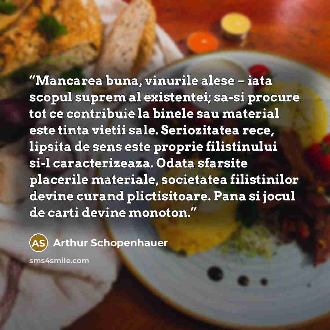 “Mancarea buna, vinurile alese – iata scopul suprem al existentei; sa-si procure tot ce contribuie la binele sau material este tinta vietii sale. Seriozitatea rece, lipsita de sens este proprie filistinului si-l caracterizeaza. Odata sfarsite placerile materiale, societatea filistinilor devine…” quote by Arthur Schopenhauer