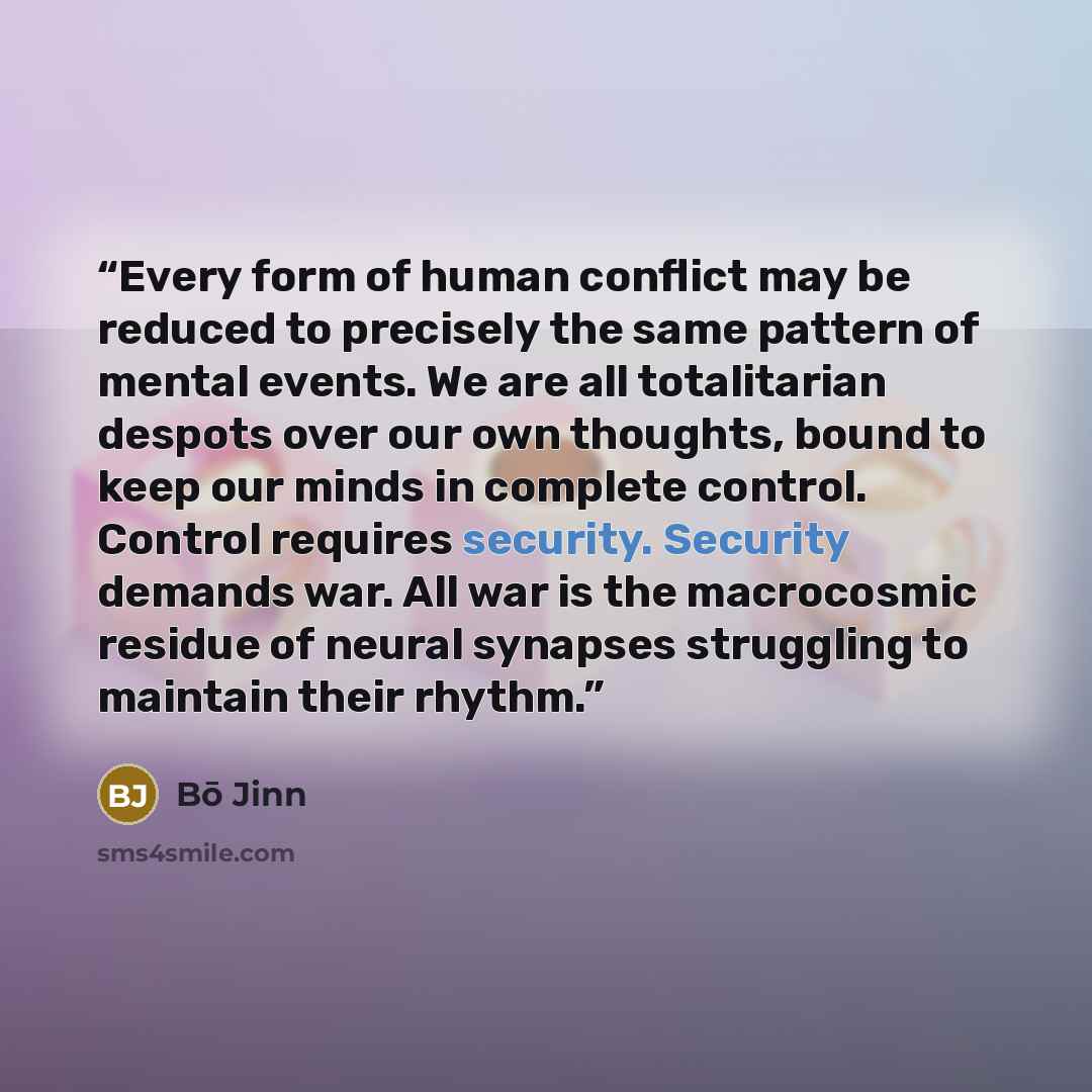 “Every form of human conflict may be reduced to precisely the same pattern of mental events. We are all totalitarian despots over our own thoughts, bound to keep our minds in complete control. Control requires security. Security demands war. All war is the macrocosmic residue of neural synapses…” quote by Bō Jinn