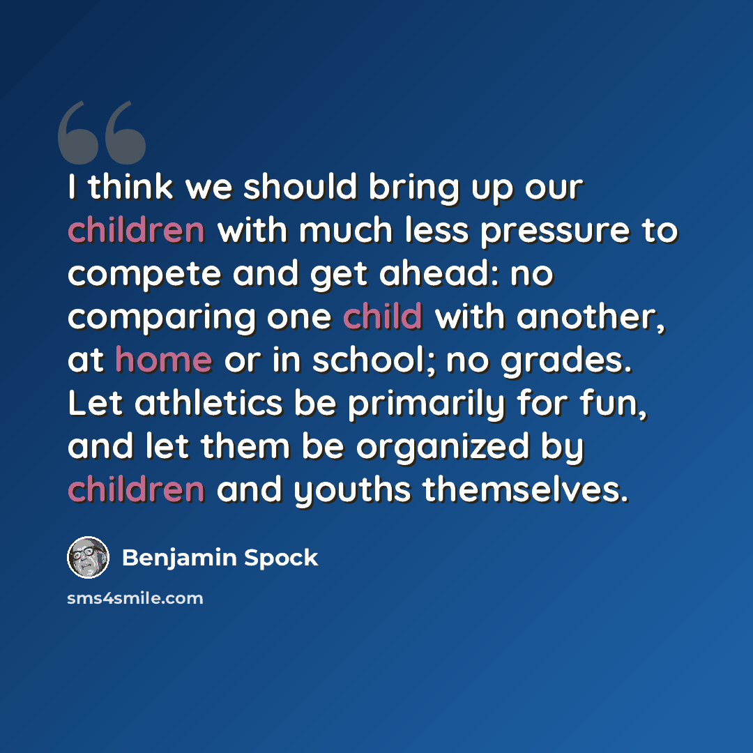 “I think we should bring up our children with much less pressure to compete and get ahead: no comparing one child with another, at home or in school; no grades. Let athletics be primarily for fun, and let them be organized by children and youths themselves.” quote by Benjamin Spock