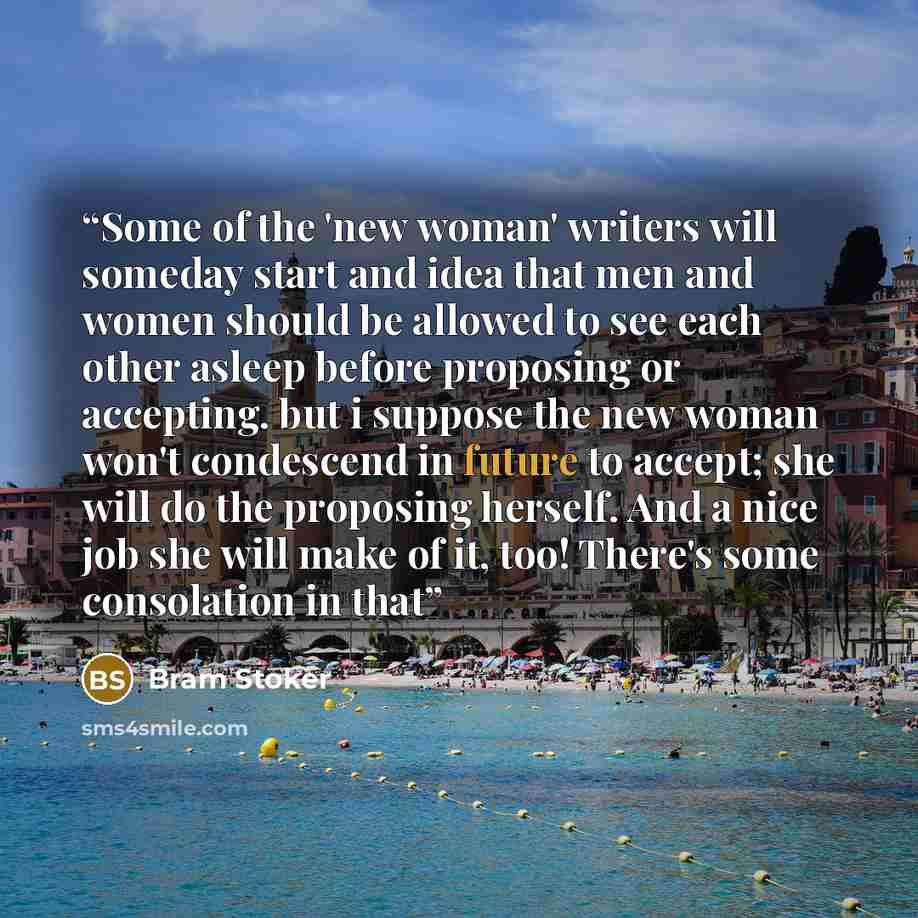 “Some of the 'new woman' writers will someday start and idea that men and women should be allowed to see each other asleep before proposing or accepting. but i suppose the new woman won't condescend in future to accept; she will do the proposing herself. And a nice job she will make of it, too!…” quote by Bram Stoker