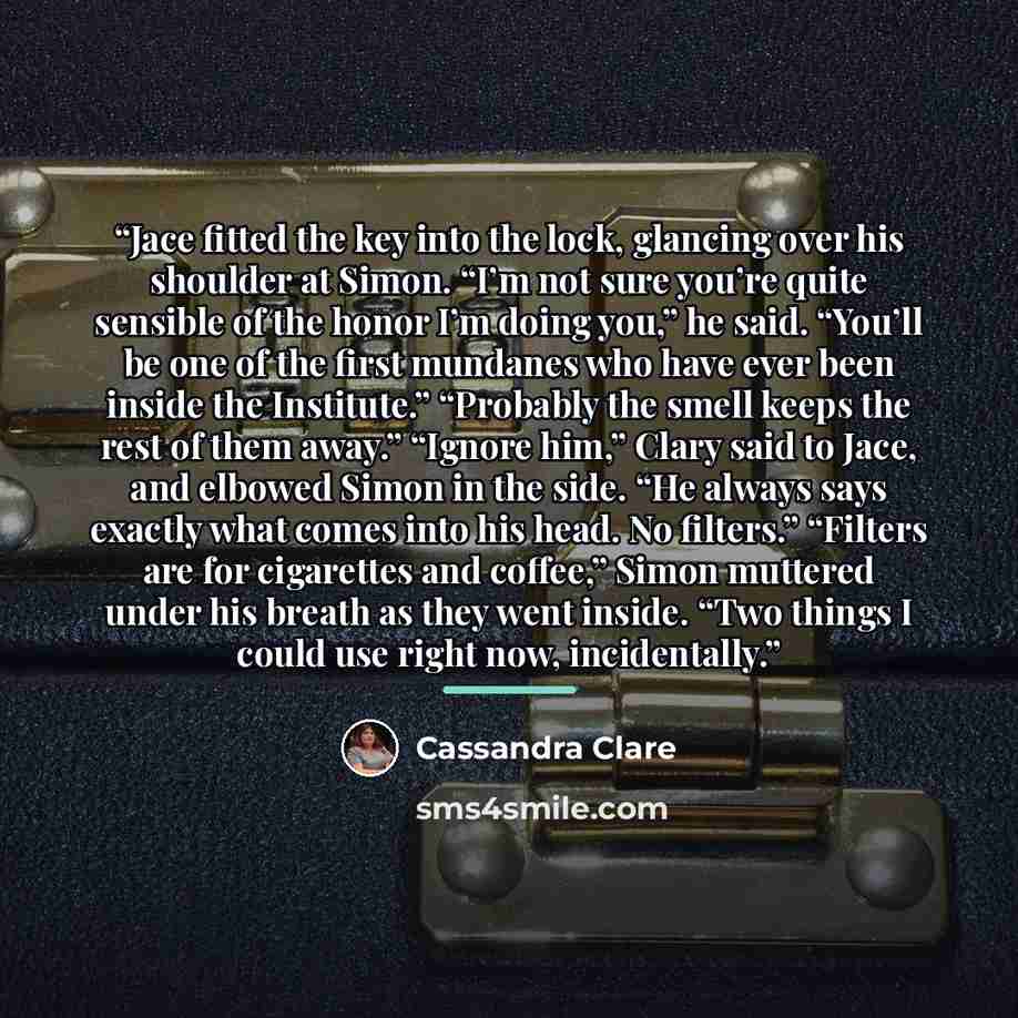 “Jace fitted the key into the lock, glancing over his shoulder at Simon. “I’m not sure you’re quite sensible of the honor I’m doing you,” he said. “You’ll be one of the first mundanes who have ever been inside the Institute.” “Probably the smell keeps the rest of them away.” “Ignore him,” Clary…” quote by Cassandra Clare