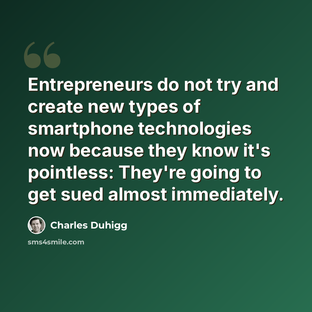 “Entrepreneurs do not try and create new types of smartphone technologies now because they know it's pointless: They're going to get sued almost immediately.” quote by Charles Duhigg