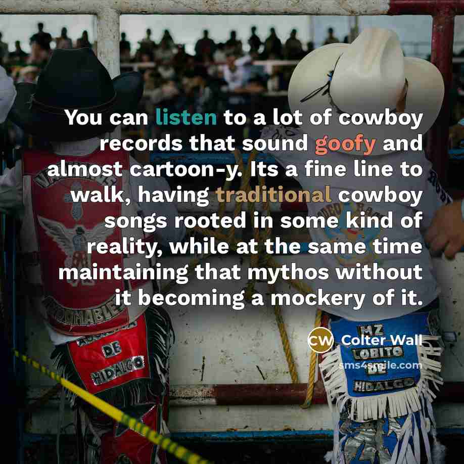 “You can listen to a lot of cowboy records that sound goofy and almost cartoon-y. Its a fine line to walk, having traditional cowboy songs rooted in some kind of reality, while at the same time maintaining that mythos without it becoming a mockery of it.” quote by Colter Wall