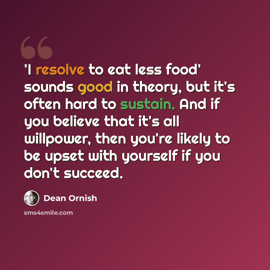 “'I resolve to eat less food' sounds good in theory, but it's often hard to sustain. And if you believe that it's all willpower, then you're likely to be upset with yourself if you don't succeed.” quote by Dean Ornish
