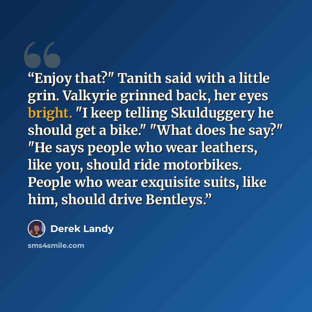 “Enjoy that?" Tanith said with a little grin. Valkyrie grinned back, her eyes bright. "I keep telling Skulduggery he should get a bike." "What does he say?" "He says people who wear leathers, like you, should ride motorbikes. People who wear exquisite suits, like him, should drive Bentleys.” quote by Derek Landy