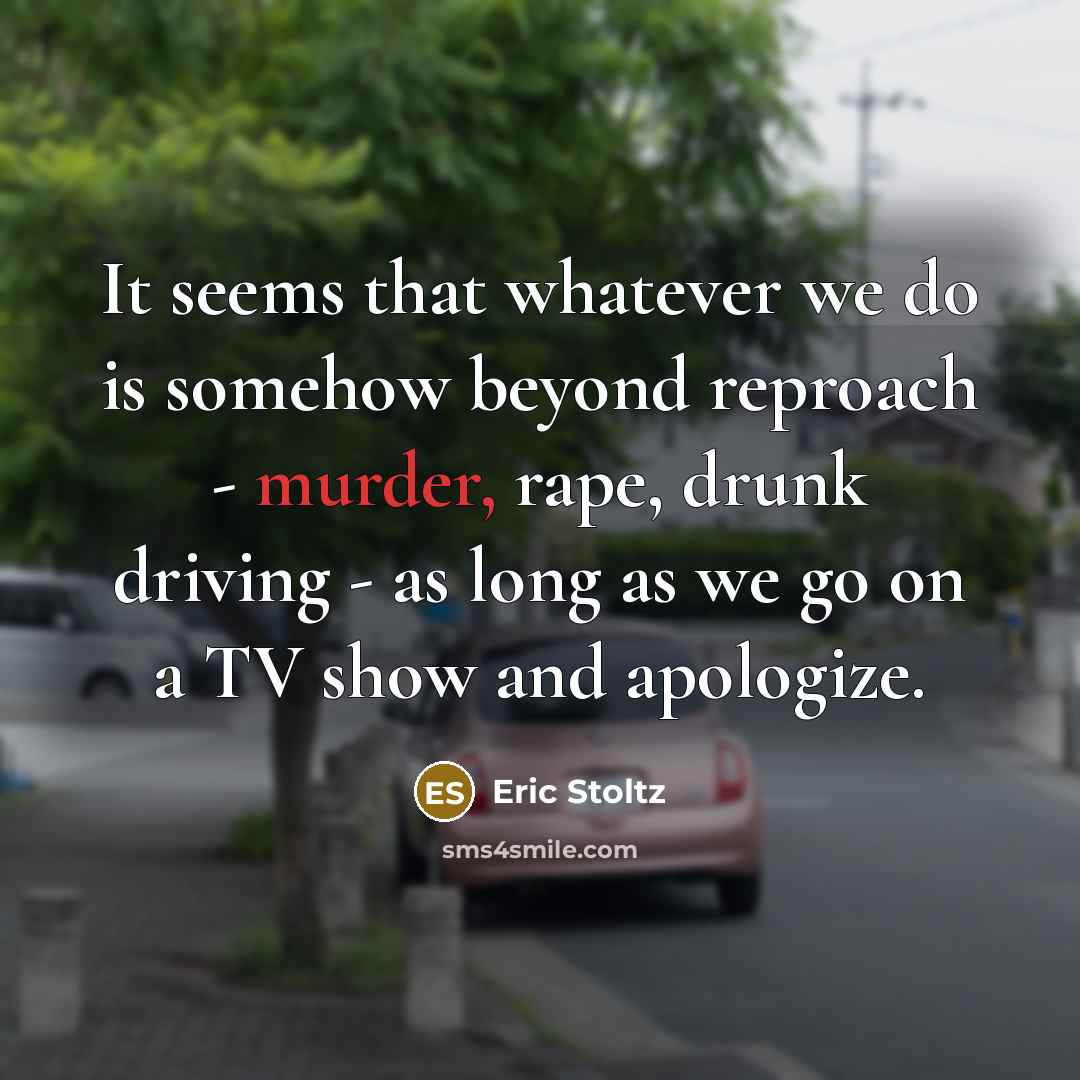 “It seems that whatever we do is somehow beyond reproach - murder, rape, drunk driving - as long as we go on a TV show and apologize.” quote by Eric Stoltz