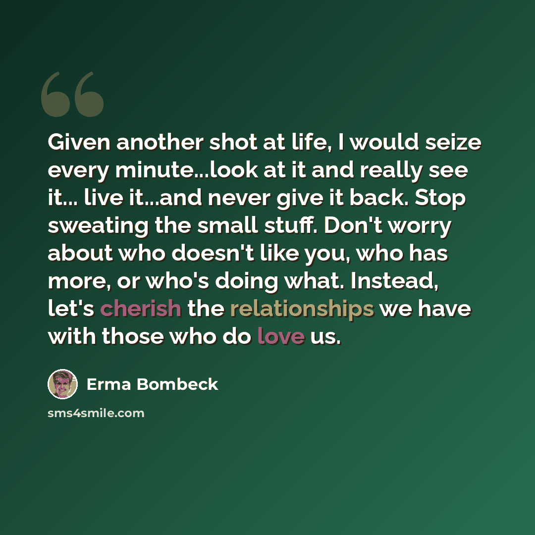 “Given another shot at life, I would seize every minute...look at it and really see it... live it...and never give it back. Stop sweating the small stuff. Don't worry about who doesn't like you, who has more, or who's doing what. Instead, let's cherish the relationships we have with those who do…” quote by Erma Bombeck