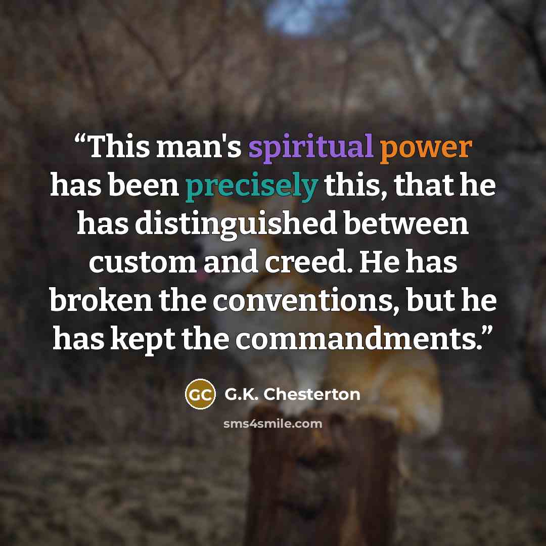 “This man's spiritual power has been precisely this, that he has distinguished between custom and creed. He has broken the conventions, but he has kept the commandments.” quote by G.K. Chesterton