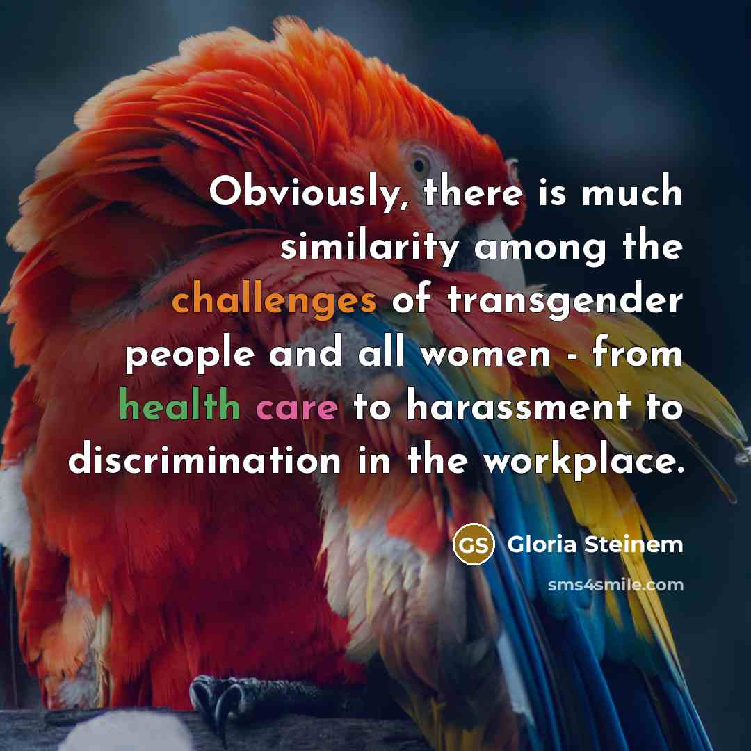 “Obviously, there is much similarity among the challenges of transgender people and all women - from health care to harassment to discrimination in the workplace.” quote by Gloria Steinem