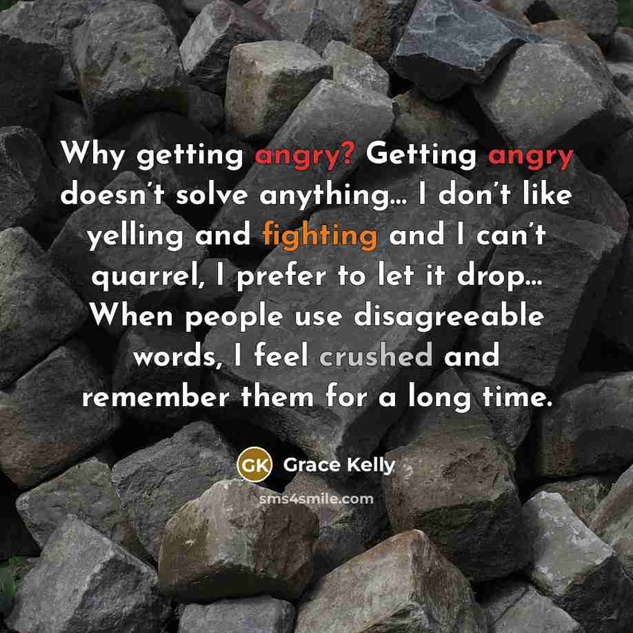 “Why getting angry? Getting angry doesn’t solve anything… I don’t like yelling and fighting and I can’t quarrel, I prefer to let it drop… When people use disagreeable words, I feel crushed and remember them for a long time.” quote by Grace Kelly
