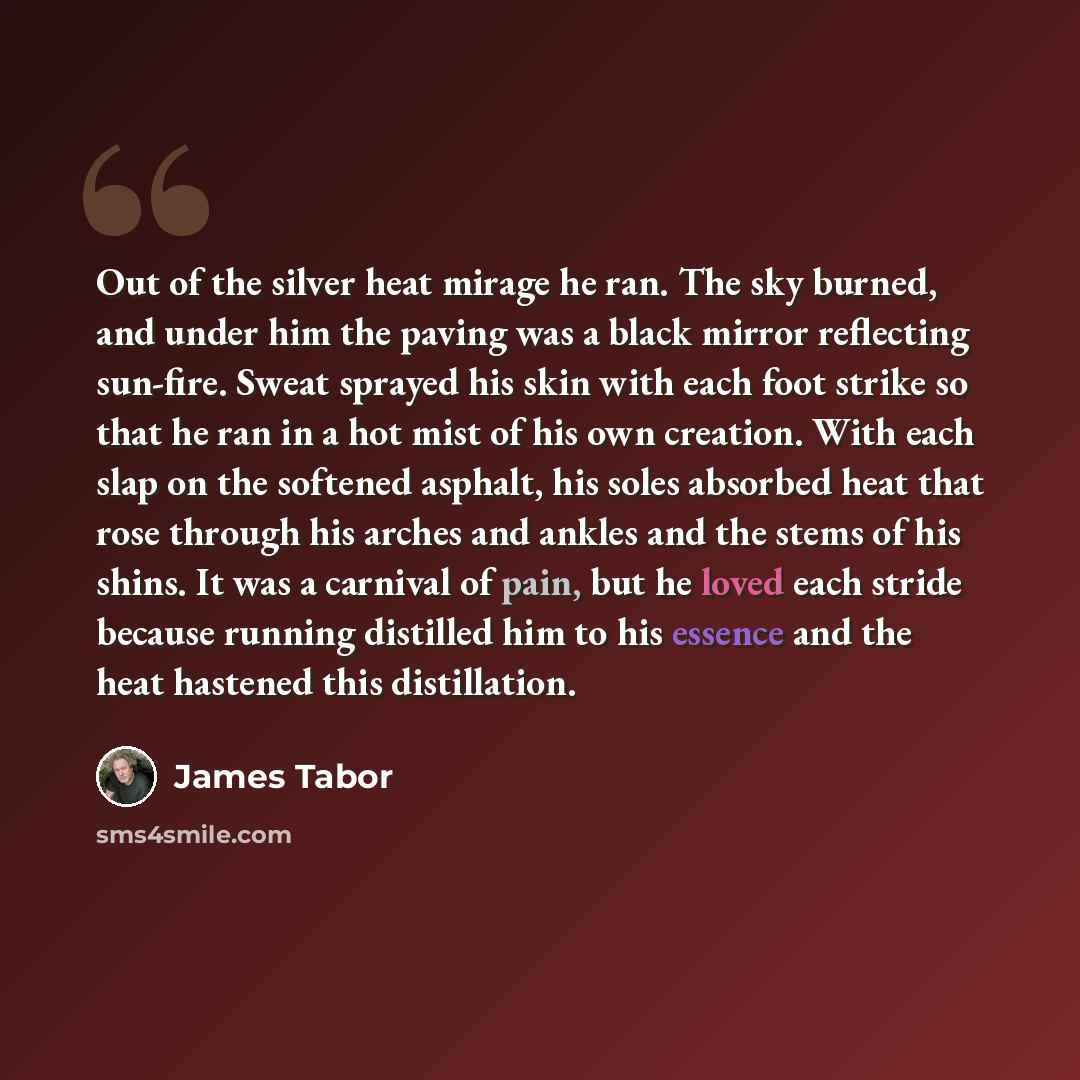 “Out of the silver heat mirage he ran. The sky burned, and under him the paving was a black mirror reflecting sun-fire. Sweat sprayed his skin with each foot strike so that he ran in a hot mist of his own creation. With each slap on the softened asphalt, his soles absorbed heat that rose through…” quote by James Tabor
