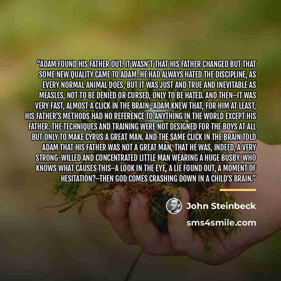 “Adam found his father out. It wasn’t that his father changed but that some new quality came to Adam. He had always hated the discipline, as every normal animal does, but it was just and true and inevitable as measles, not to be denied or cursed, only to be hated. And then–it was very fast, almost…” quote by John Steinbeck