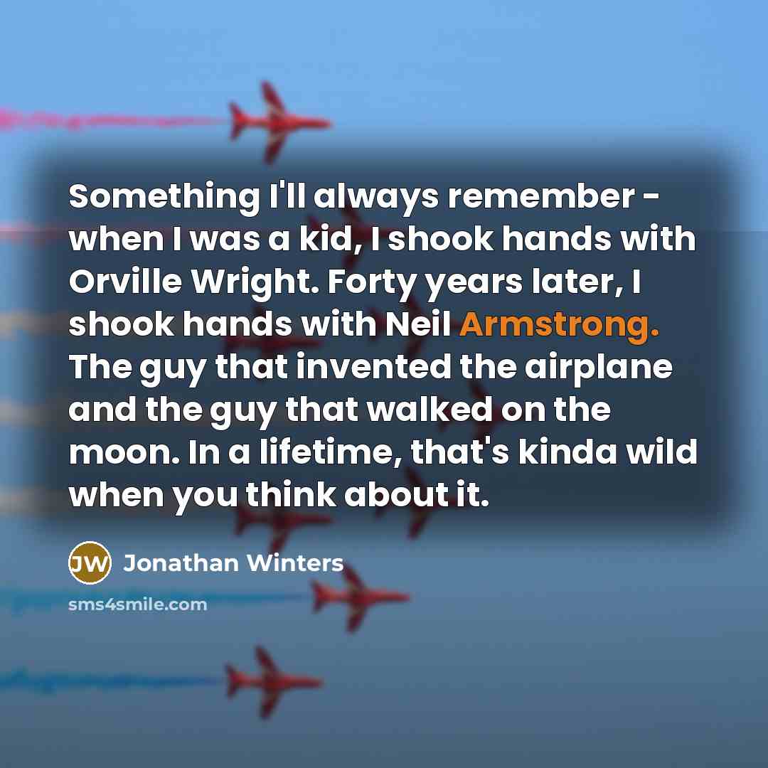 “Something I'll always remember - when I was a kid, I shook hands with Orville Wright. Forty years later, I shook hands with Neil Armstrong. The guy that invented the airplane and the guy that walked on the moon. In a lifetime, that's kinda wild when you think about it.” quote by Jonathan Winters