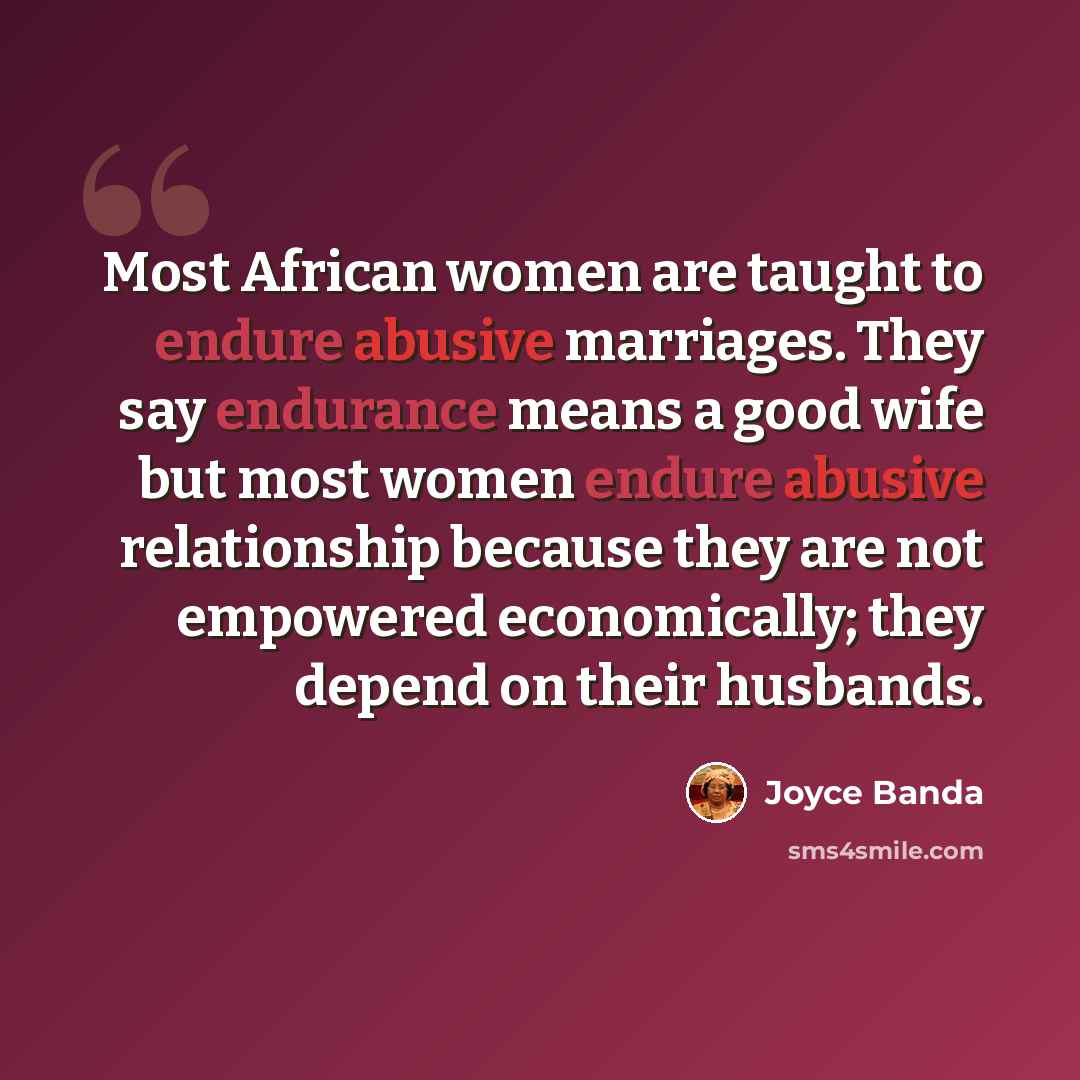 “Most African women are taught to endure abusive marriages. They say endurance means a good wife but most women endure abusive relationship because they are not empowered economically; they depend on their husbands.” quote by Joyce Banda