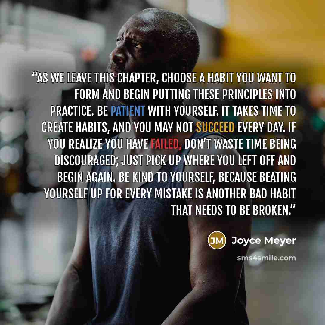 “As we leave this chapter, choose a habit you want to form and begin putting these principles into practice. Be patient with yourself. It takes time to create habits, and you may not succeed every day. If you realize you have failed, don’t waste time being discouraged; just pick up where you left…” quote by Joyce Meyer