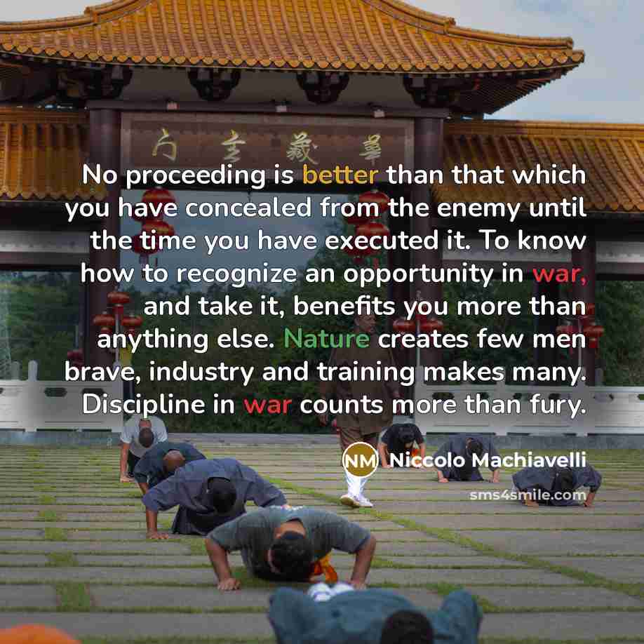 “No proceeding is better than that which you have concealed from the enemy until the time you have executed it. To know how to recognize an opportunity in war, and take it, benefits you more than anything else. Nature creates few men brave, industry and training makes many. Discipline in war counts…” quote by Niccolo Machiavelli