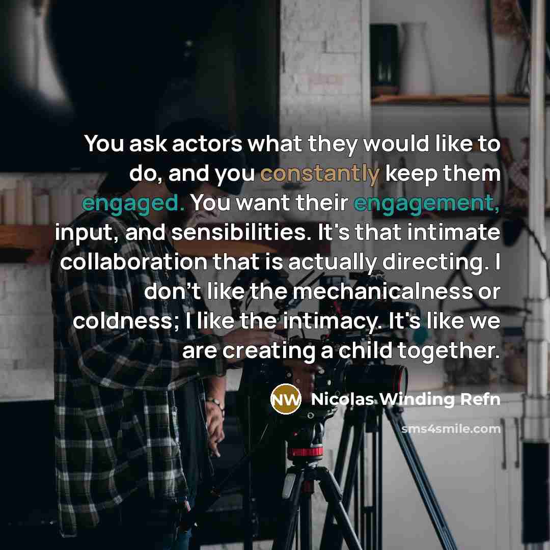 “You ask actors what they would like to do, and you constantly keep them engaged. You want their engagement, input, and sensibilities. It's that intimate collaboration that is actually directing. I don't like the mechanicalness or coldness; I like the intimacy. It's like we are creating a child…” quote by Nicolas Winding Refn