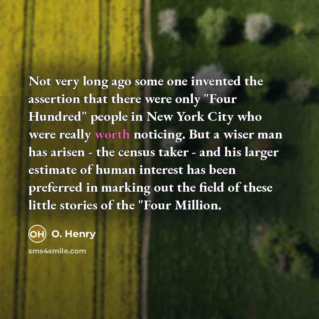 “Not very long ago some one invented the assertion that there were only "Four Hundred" people in New York City who were really worth noticing. But a wiser man has arisen - the census taker - and his larger estimate of human interest has been preferred in marking out the field of these little…” quote by O. Henry