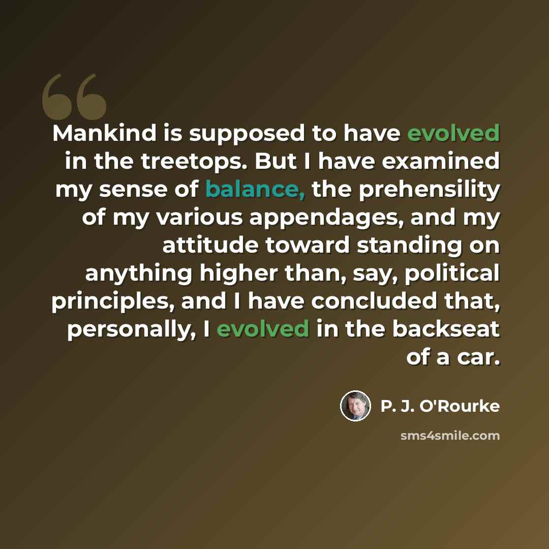“Mankind is supposed to have evolved in the treetops. But I have examined my sense of balance, the prehensility of my various appendages, and my attitude toward standing on anything higher than, say, political principles, and I have concluded that, personally, I evolved in the backseat of a car.” quote by P. J. O'Rourke
