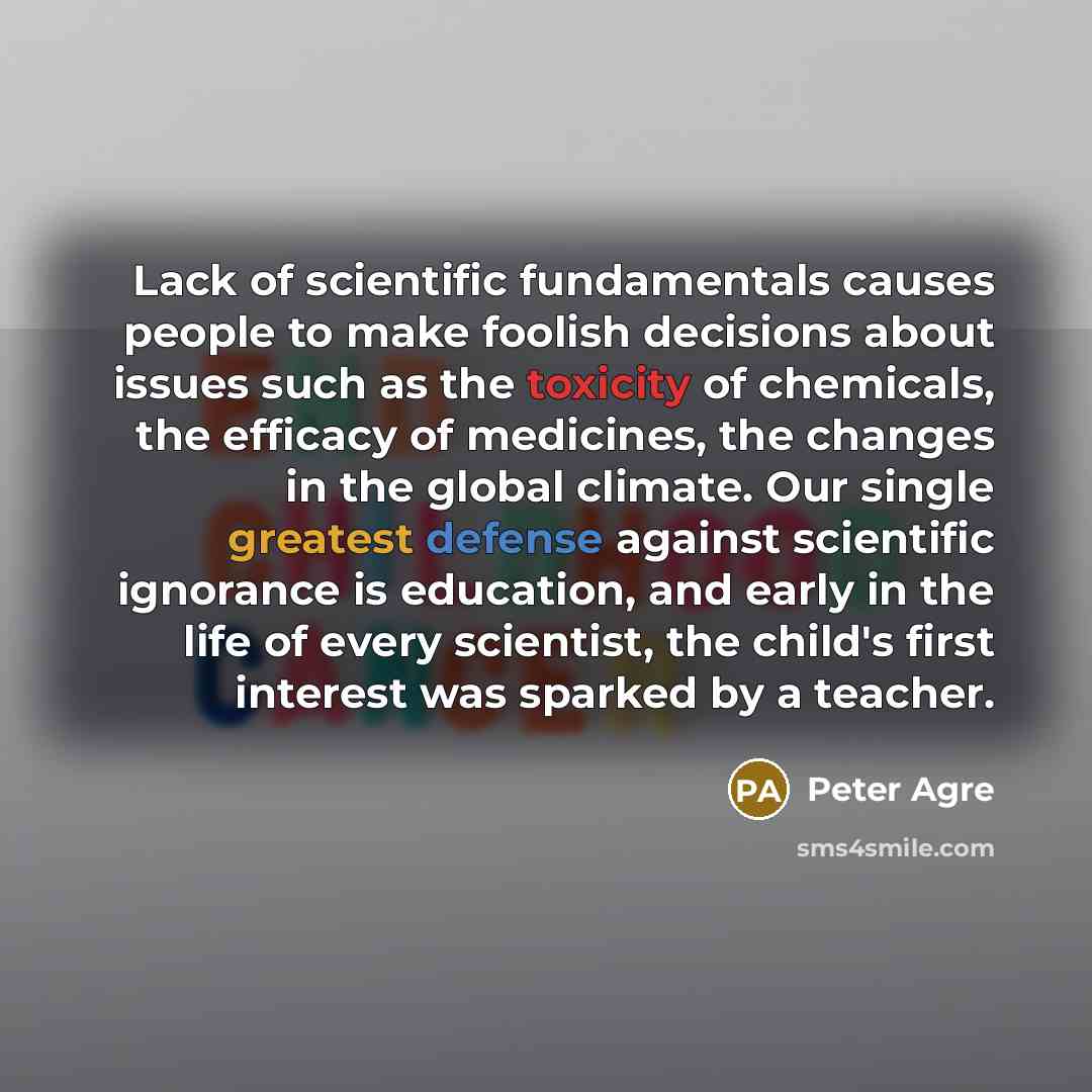 “Lack of scientific fundamentals causes people to make foolish decisions about issues such as the toxicity of chemicals, the efficacy of medicines, the changes in the global climate. Our single greatest defense against scientific ignorance is education, and early in the life of every scientist, the…” quote by Peter Agre