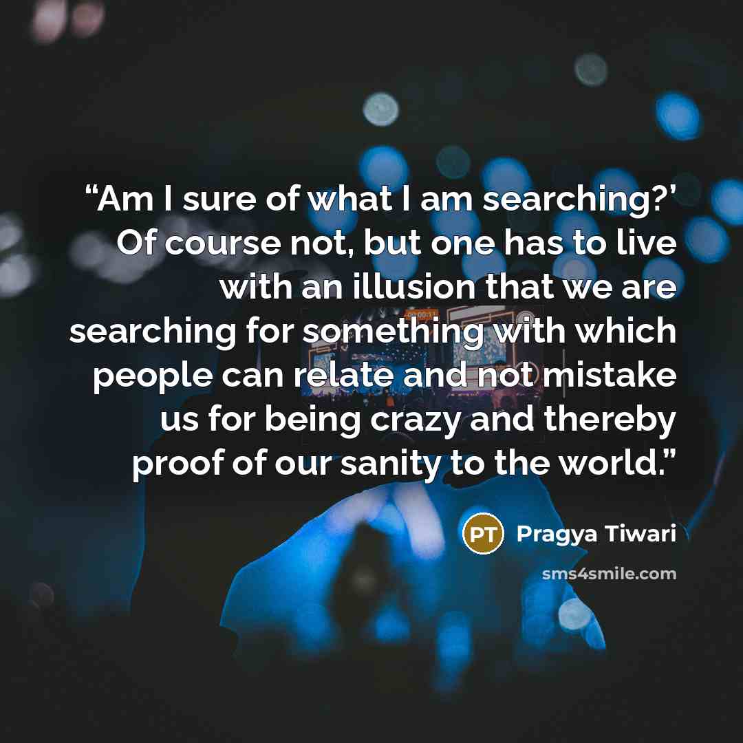 “Am I sure of what I am searching?’ Of course not, but one has to live with an illusion that we are searching for something with which people can relate and not mistake us for being crazy and thereby proof of our sanity to the world.” quote by Pragya Tiwari