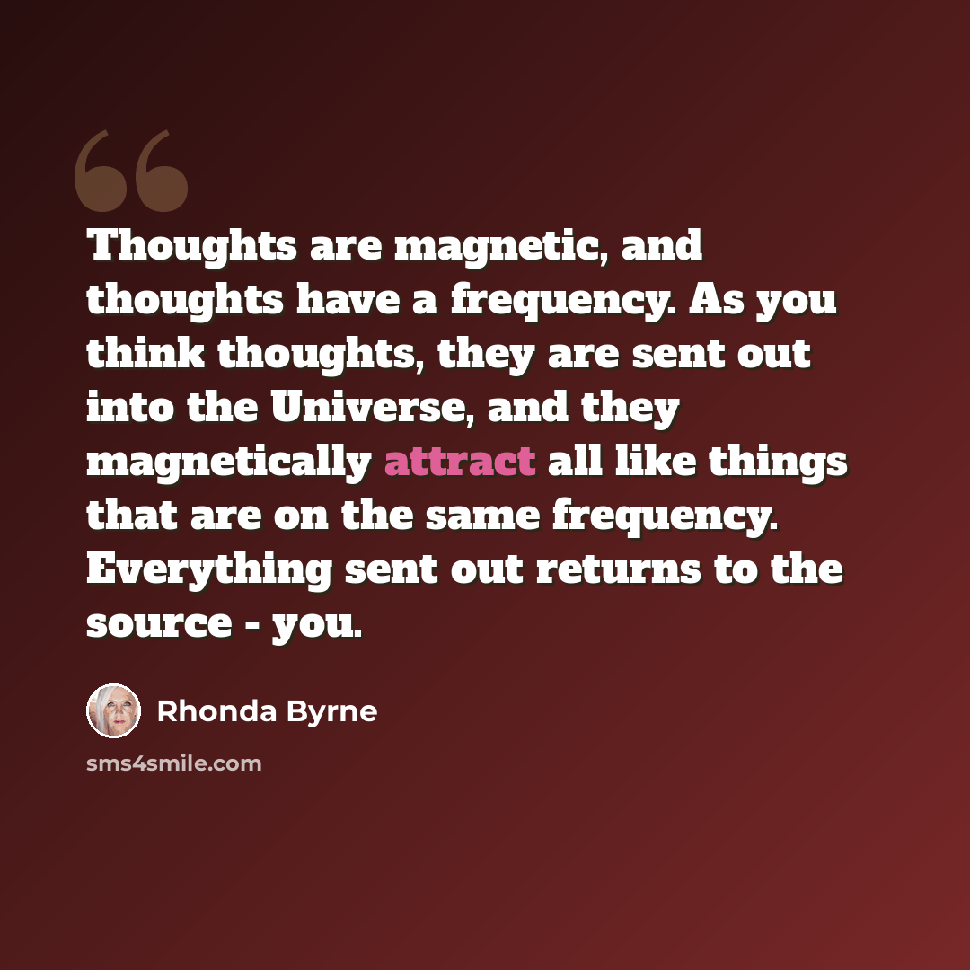 “Thoughts are magnetic, and thoughts have a frequency. As you think thoughts, they are sent out into the Universe, and they magnetically attract all like things that are on the same frequency. Everything sent out returns to the source - you.” quote by Rhonda Byrne