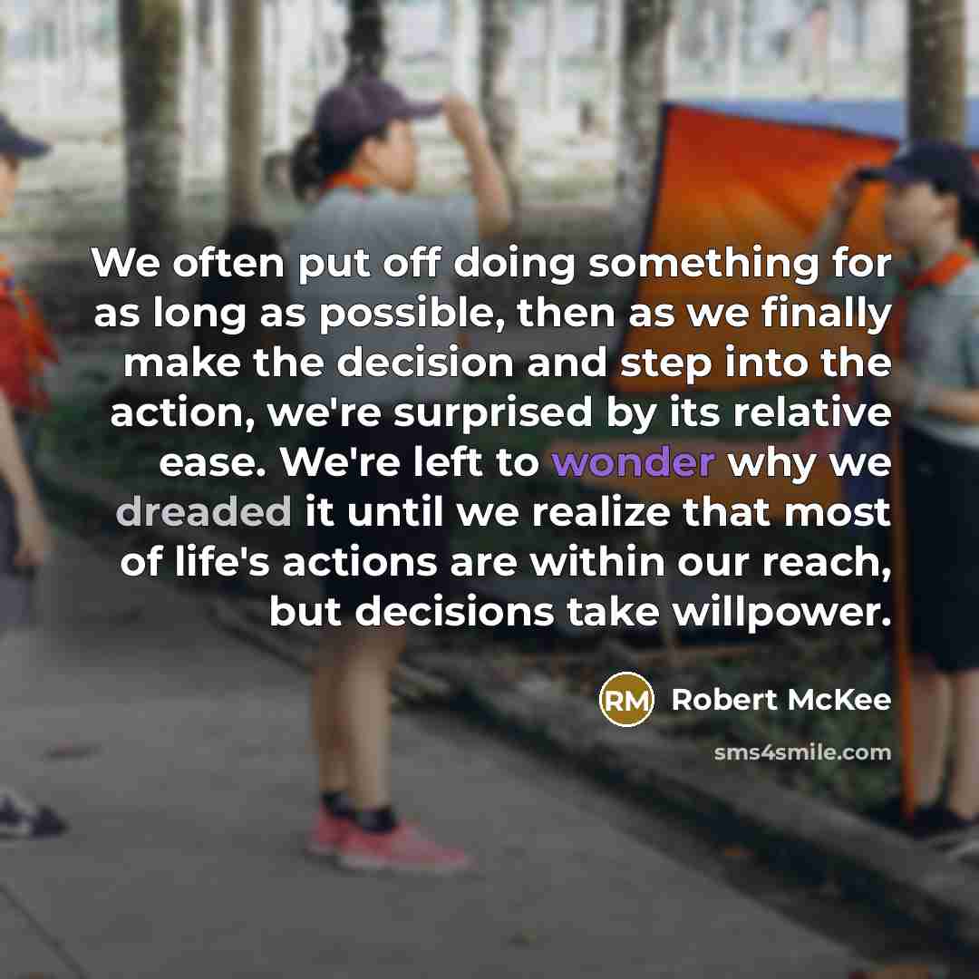 “We often put off doing something for as long as possible, then as we finally make the decision and step into the action, we're surprised by its relative ease. We're left to wonder why we dreaded it until we realize that most of life's actions are within our reach, but decisions take willpower.” quote by Robert McKee