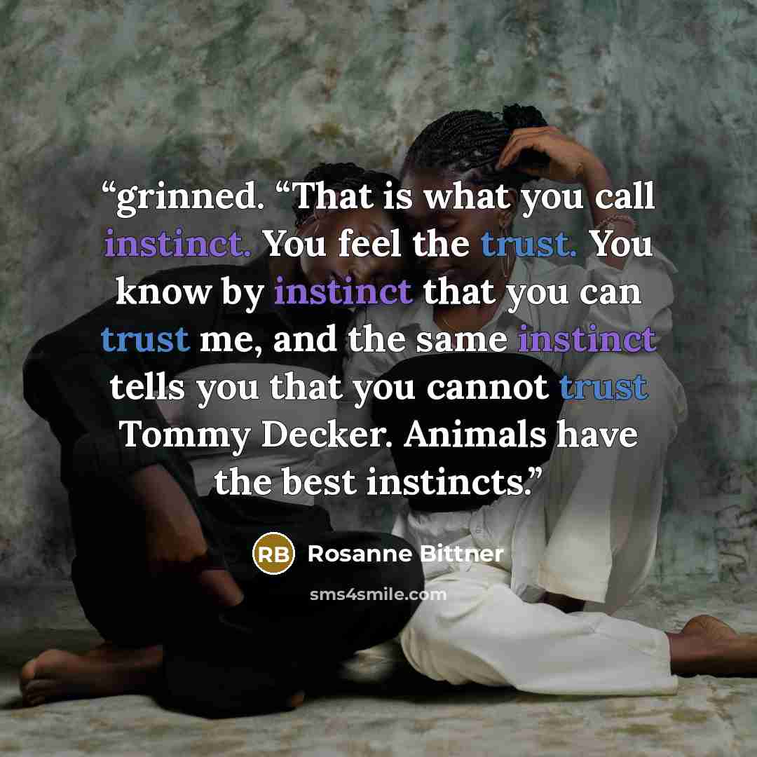 “grinned. “That is what you call instinct. You feel the trust. You know by instinct that you can trust me, and the same instinct tells you that you cannot trust Tommy Decker. Animals have the best instincts.” quote by Rosanne Bittner