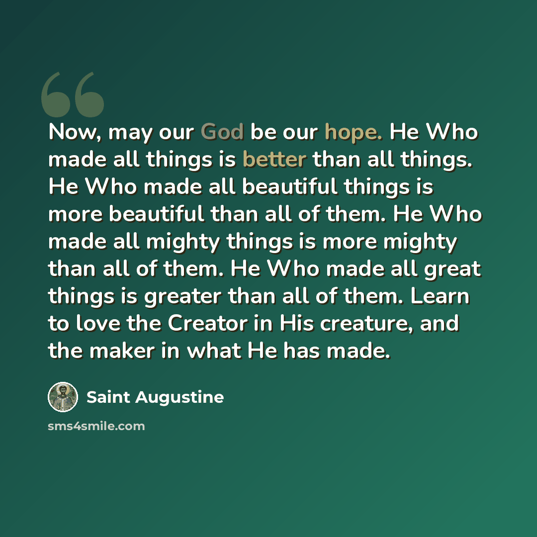 “Now, may our God be our hope. He Who made all things is better than all things. He Who made all beautiful things is more beautiful than all of them. He Who made all mighty things is more mighty than all of them. He Who made all great things is greater than all of them. Learn to love the Creator in…” quote by Saint Augustine