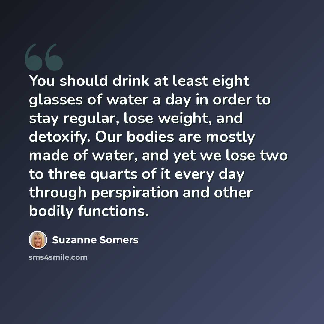 “You should drink at least eight glasses of water a day in order to stay regular, lose weight, and detoxify. Our bodies are mostly made of water, and yet we lose two to three quarts of it every day through perspiration and other bodily functions.” quote by Suzanne Somers