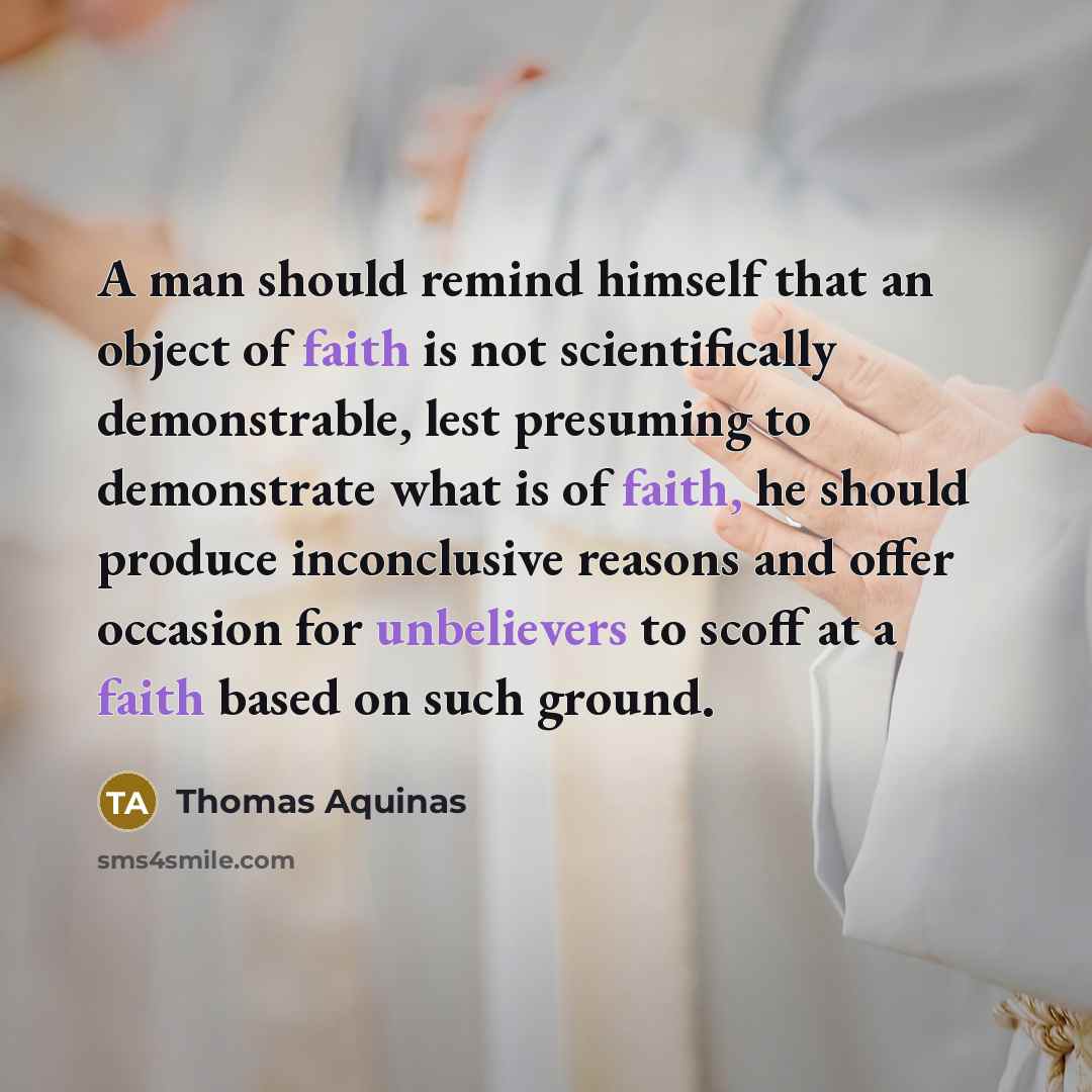 “A man should remind himself that an object of faith is not scientifically demonstrable, lest presuming to demonstrate what is of faith, he should produce inconclusive reasons and offer occasion for unbelievers to scoff at a faith based on such ground.” quote by Thomas Aquinas