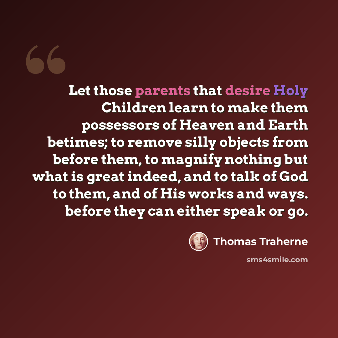 “Let those parents that desire Holy Children learn to make them possessors of Heaven and Earth betimes; to remove silly objects from before them, to magnify nothing but what is great indeed, and to talk of God to them, and of His works and ways. before they can either speak or go.” quote by Thomas Traherne