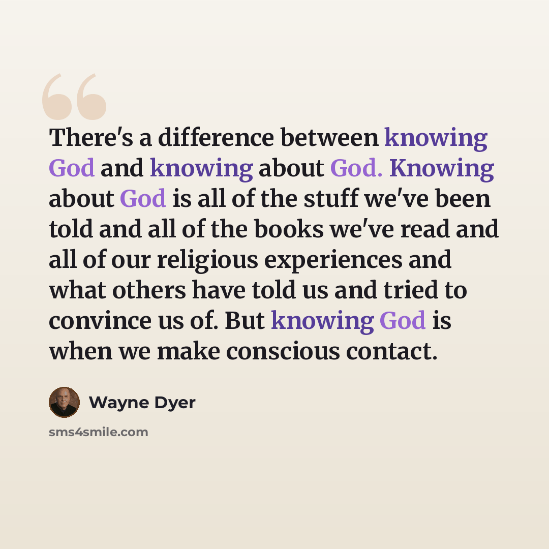 “There's a difference between knowing God and knowing about God. Knowing about God is all of the stuff we've been told and all of the books we've read and all of our religious experiences and what others have told us and tried to convince us of. But knowing God is when we make conscious contact.” quote by Wayne Dyer